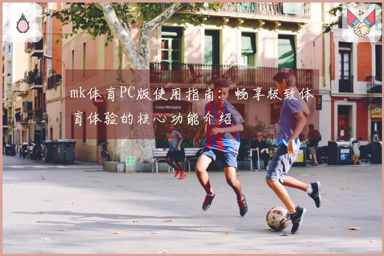 mk体育PC版使用指南：畅享极致体育体验的核心功能介绍