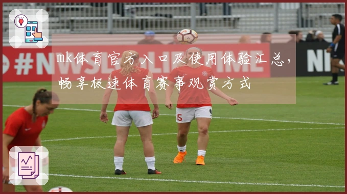 mk体育官方入口及使用体验汇总，畅享极速体育赛事观赏方式