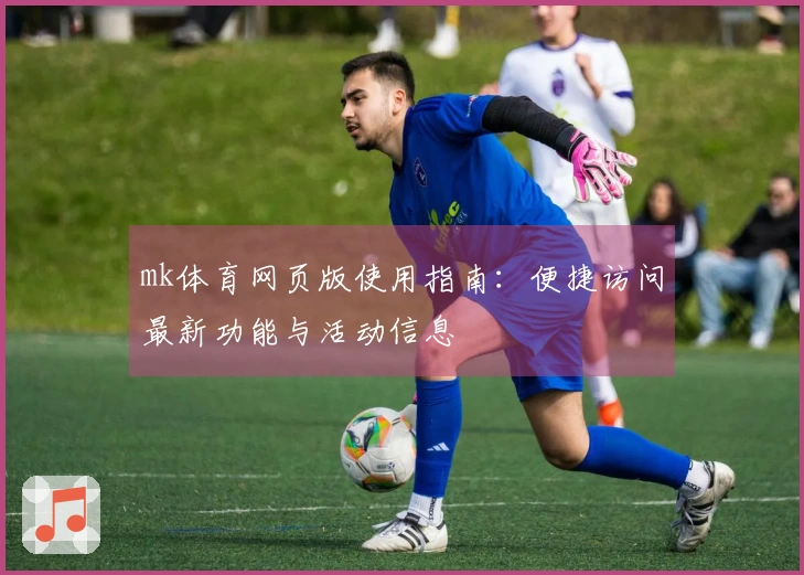 mk体育网页版使用指南:便捷访问最新功能与活动信息
