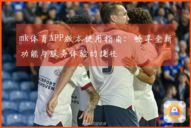 mk体育APP版本使用指南：畅享全新功能与服务体验的捷径